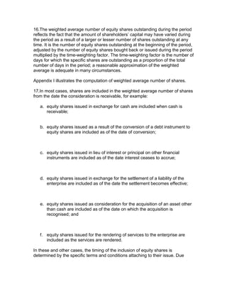 16.The weighted average number of equity shares outstanding during the period
reflects the fact that the amount of shareholders’ capital may have varied during
the period as a result of a larger or lesser number of shares outstanding at any
time. It is the number of equity shares outstanding at the beginning of the period,
adjusted by the number of equity shares bought back or issued during the period
multiplied by the time-weighting factor. The time-weighting factor is the number of
days for which the specific shares are outstanding as a proportion of the total
number of days in the period; a reasonable approximation of the weighted
average is adequate in many circumstances.

Appendix I illustrates the computation of weighted average number of shares.

17.In most cases, shares are included in the weighted average number of shares
from the date the consideration is receivable, for example:

   a. equity shares issued in exchange for cash are included when cash is
      receivable;


   b. equity shares issued as a result of the conversion of a debt instrument to
      equity shares are included as of the date of conversion;



   c. equity shares issued in lieu of interest or principal on other financial
      instruments are included as of the date interest ceases to accrue;



   d. equity shares issued in exchange for the settlement of a liability of the
      enterprise are included as of the date the settlement becomes effective;



   e. equity shares issued as consideration for the acquisition of an asset other
      than cash are included as of the date on which the acquisition is
      recognised; and



   f. equity shares issued for the rendering of services to the enterprise are
      included as the services are rendered.

In these and other cases, the timing of the inclusion of equity shares is
determined by the specific terms and conditions attaching to their issue. Due
 