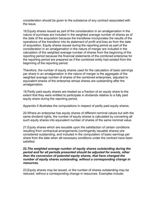 consideration should be given to the substance of any contract associated with
the issue.

18.Equity shares issued as part of the consideration in an amalgamation in the
nature of purchase are included in the weighted average number of shares as of
the date of the acquisition because the transferee incorporates the results of the
operations of the transferor into its statement of profit and loss as from the date
of acquisition. Equity shares issued during the reporting period as part of the
consideration in an amalgamation in the nature of merger are included in the
calculation of the weighted average number of shares from the beginning of the
reporting period because the financial statements of the combined enterprise for
the reporting period are prepared as if the combined entity had existed from the
beginning of the reporting period.

Therefore, the number of equity shares used for the calculation of basic earnings
per share in an amalgamation in the nature of merger is the aggregate of the
weighted average number of shares of the combined enterprises, adjusted to
equivalent shares of the enterprise whose shares are outstanding after the
amalgamation.

19.Partly paid equity shares are treated as a fraction of an equity share to the
extent that they were entitled to participate in dividends relative to a fully paid
equity share during the reporting period.

Appendix II illustrates the computations in respect of partly paid equity shares.

20.Where an enterprise has equity shares of different nominal values but with the
same dividend rights, the number of equity shares is calculated by converting all
such equity shares into equivalent number of shares of the same nominal value.

21.Equity shares which are issuable upon the satisfaction of certain conditions
resulting from contractual arrangements (contingently issuable shares) are
considered outstanding, and included in the computation of basic earnings per
share from the date when all necessary conditions under the contract have been
satisfied.

22.The weighted average number of equity shares outstanding during the
period and for all periods presented should be adjusted for events, other
than the conversion of potential equity shares, that have changed the
number of equity shares outstanding, without a corresponding change in
resources.

23.Equity shares may be issued, or the number of shares outstanding may be
reduced, without a corresponding change in resources. Examples include:
 