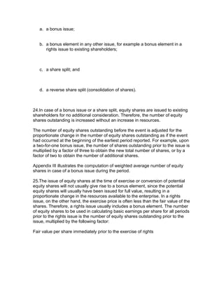 a. a bonus issue;


   b. a bonus element in any other issue, for example a bonus element in a
      rights issue to existing shareholders;



   c. a share split; and



   d. a reverse share split (consolidation of shares).



24.In case of a bonus issue or a share split, equity shares are issued to existing
shareholders for no additional consideration. Therefore, the number of equity
shares outstanding is increased without an increase in resources.

The number of equity shares outstanding before the event is adjusted for the
proportionate change in the number of equity shares outstanding as if the event
had occurred at the beginning of the earliest period reported. For example, upon
a two-for-one bonus issue, the number of shares outstanding prior to the issue is
multiplied by a factor of three to obtain the new total number of shares, or by a
factor of two to obtain the number of additional shares.

Appendix III illustrates the computation of weighted average number of equity
shares in case of a bonus issue during the period.

25.The issue of equity shares at the time of exercise or conversion of potential
equity shares will not usually give rise to a bonus element, since the potential
equity shares will usually have been issued for full value, resulting in a
proportionate change in the resources available to the enterprise. In a rights
issue, on the other hand, the exercise price is often less than the fair value of the
shares. Therefore, a rights issue usually includes a bonus element. The number
of equity shares to be used in calculating basic earnings per share for all periods
prior to the rights issue is the number of equity shares outstanding prior to the
issue, multiplied by the following factor:

Fair value per share immediately prior to the exercise of rights
 