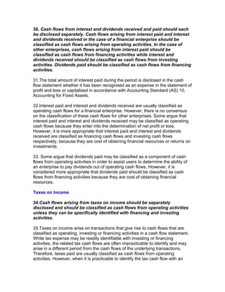 30. Cash flows from interest and dividends received and paid should each
be disclosed separately. Cash flows arising from interest paid and interest
and dividends received in the case of a financial enterprise should be
classified as cash flows arising from operating activities. In the case of
other enterprises, cash flows arising from interest paid should be
classified as cash flows from financing activities while interest and
dividends received should be classified as cash flows from investing
activities. Dividends paid should be classified as cash flows from financing
activities.

31.The total amount of interest paid during the period is disclosed in the cash
flow statement whether it has been recognised as an expense in the statement of
profit and loss or capitalised in accordance with Accounting Standard (AS) 10,
Accounting for Fixed Assets.

32.Interest paid and interest and dividends received are usually classified as
operating cash flows for a financial enterprise. However, there is no consensus
on the classification of these cash flows for other enterprises. Some argue that
interest paid and interest and dividends received may be classified as operating
cash flows because they enter into the determination of net profit or loss.
However, it is more appropriate that interest paid and interest and dividends
received are classified as financing cash flows and investing cash flows
respectively, because they are cost of obtaining financial resources or returns on
investments.

33. Some argue that dividends paid may be classified as a component of cash
flows from operating activities in order to assist users to determine the ability of
an enterprise to pay dividends out of operating cash flows. However, it is
considered more appropriate that dividends paid should be classified as cash
flows from financing activities because they are cost of obtaining financial
resources.

Taxes on Income

34.Cash flows arising from taxes on income should be separately
disclosed and should be classified as cash flows from operating activities
unless they can be specifically identified with financing and investing
activities.

35.Taxes on income arise on transactions that give rise to cash flows that are
classified as operating, investing or financing activities in a cash flow statement.
While tax expense may be readily identifiable with investing or financing
activities, the related tax cash flows are often impracticable to identify and may
arise in a different period from the cash flows of the underlying transactions.
Therefore, taxes paid are usually classified as cash flows from operating
activities. However, when it is practicable to identify the tax cash flow with an
 
