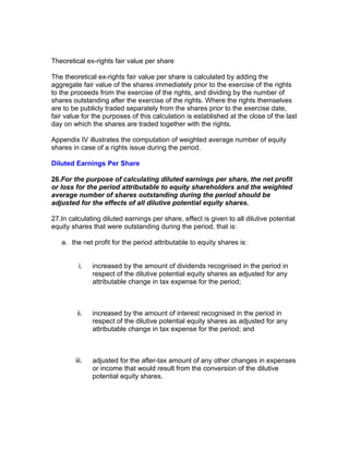 Theoretical ex-rights fair value per share

The theoretical ex-rights fair value per share is calculated by adding the
aggregate fair value of the shares immediately prior to the exercise of the rights
to the proceeds from the exercise of the rights, and dividing by the number of
shares outstanding after the exercise of the rights. Where the rights themselves
are to be publicly traded separately from the shares prior to the exercise date,
fair value for the purposes of this calculation is established at the close of the last
day on which the shares are traded together with the rights.

Appendix IV illustrates the computation of weighted average number of equity
shares in case of a rights issue during the period.

Diluted Earnings Per Share

26.For the purpose of calculating diluted earnings per share, the net profit
or loss for the period attributable to equity shareholders and the weighted
average number of shares outstanding during the period should be
adjusted for the effects of all dilutive potential equity shares.

27.In calculating diluted earnings per share, effect is given to all dilutive potential
equity shares that were outstanding during the period, that is:

   a. the net profit for the period attributable to equity shares is:


         i.    increased by the amount of dividends recognised in the period in
               respect of the dilutive potential equity shares as adjusted for any
               attributable change in tax expense for the period;



         ii.   increased by the amount of interest recognised in the period in
               respect of the dilutive potential equity shares as adjusted for any
               attributable change in tax expense for the period; and



        iii.   adjusted for the after-tax amount of any other changes in expenses
               or income that would result from the conversion of the dilutive
               potential equity shares.
 