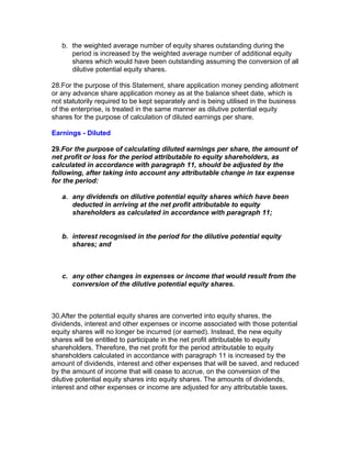 b. the weighted average number of equity shares outstanding during the
      period is increased by the weighted average number of additional equity
      shares which would have been outstanding assuming the conversion of all
      dilutive potential equity shares.

28.For the purpose of this Statement, share application money pending allotment
or any advance share application money as at the balance sheet date, which is
not statutorily required to be kept separately and is being utilised in the business
of the enterprise, is treated in the same manner as dilutive potential equity
shares for the purpose of calculation of diluted earnings per share.

Earnings - Diluted

29.For the purpose of calculating diluted earnings per share, the amount of
net profit or loss for the period attributable to equity shareholders, as
calculated in accordance with paragraph 11, should be adjusted by the
following, after taking into account any attributable change in tax expense
for the period:

   a. any dividends on dilutive potential equity shares which have been
      deducted in arriving at the net profit attributable to equity
      shareholders as calculated in accordance with paragraph 11;


   b. interest recognised in the period for the dilutive potential equity
      shares; and



   c. any other changes in expenses or income that would result from the
      conversion of the dilutive potential equity shares.



30.After the potential equity shares are converted into equity shares, the
dividends, interest and other expenses or income associated with those potential
equity shares will no longer be incurred (or earned). Instead, the new equity
shares will be entitled to participate in the net profit attributable to equity
shareholders. Therefore, the net profit for the period attributable to equity
shareholders calculated in accordance with paragraph 11 is increased by the
amount of dividends, interest and other expenses that will be saved, and reduced
by the amount of income that will cease to accrue, on the conversion of the
dilutive potential equity shares into equity shares. The amounts of dividends,
interest and other expenses or income are adjusted for any attributable taxes.
 