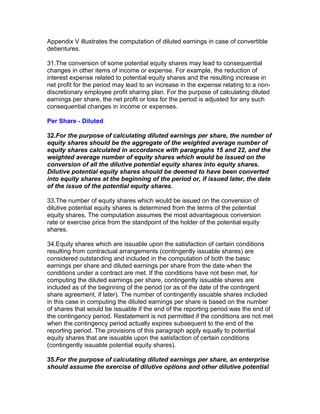 Appendix V illustrates the computation of diluted earnings in case of convertible
debentures.

31.The conversion of some potential equity shares may lead to consequential
changes in other items of income or expense. For example, the reduction of
interest expense related to potential equity shares and the resulting increase in
net profit for the period may lead to an increase in the expense relating to a non-
discretionary employee profit sharing plan. For the purpose of calculating diluted
earnings per share, the net profit or loss for the period is adjusted for any such
consequential changes in income or expenses.

Per Share - Diluted

32.For the purpose of calculating diluted earnings per share, the number of
equity shares should be the aggregate of the weighted average number of
equity shares calculated in accordance with paragraphs 15 and 22, and the
weighted average number of equity shares which would be issued on the
conversion of all the dilutive potential equity shares into equity shares.
Dilutive potential equity shares should be deemed to have been converted
into equity shares at the beginning of the period or, if issued later, the date
of the issue of the potential equity shares.

33.The number of equity shares which would be issued on the conversion of
dilutive potential equity shares is determined from the terms of the potential
equity shares. The computation assumes the most advantageous conversion
rate or exercise price from the standpoint of the holder of the potential equity
shares.

34.Equity shares which are issuable upon the satisfaction of certain conditions
resulting from contractual arrangements (contingently issuable shares) are
considered outstanding and included in the computation of both the basic
earnings per share and diluted earnings per share from the date when the
conditions under a contract are met. If the conditions have not been met, for
computing the diluted earnings per share, contingently issuable shares are
included as of the beginning of the period (or as of the date of the contingent
share agreement, if later). The number of contingently issuable shares included
in this case in computing the diluted earnings per share is based on the number
of shares that would be issuable if the end of the reporting period was the end of
the contingency period. Restatement is not permitted if the conditions are not met
when the contingency period actually expires subsequent to the end of the
reporting period. The provisions of this paragraph apply equally to potential
equity shares that are issuable upon the satisfaction of certain conditions
(contingently issuable potential equity shares).

35.For the purpose of calculating diluted earnings per share, an enterprise
should assume the exercise of dilutive options and other dilutive potential
 