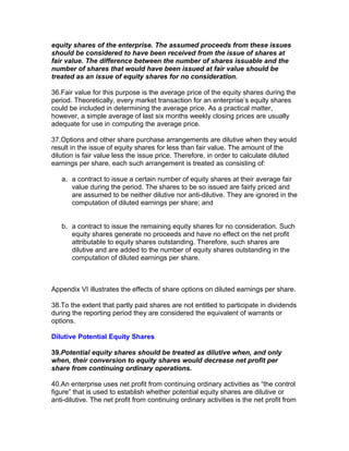 equity shares of the enterprise. The assumed proceeds from these issues
should be considered to have been received from the issue of shares at
fair value. The difference between the number of shares issuable and the
number of shares that would have been issued at fair value should be
treated as an issue of equity shares for no consideration.

36.Fair value for this purpose is the average price of the equity shares during the
period. Theoretically, every market transaction for an enterprise’s equity shares
could be included in determining the average price. As a practical matter,
however, a simple average of last six months weekly closing prices are usually
adequate for use in computing the average price.

37.Options and other share purchase arrangements are dilutive when they would
result in the issue of equity shares for less than fair value. The amount of the
dilution is fair value less the issue price. Therefore, in order to calculate diluted
earnings per share, each such arrangement is treated as consisting of:

   a. a contract to issue a certain number of equity shares at their average fair
      value during the period. The shares to be so issued are fairly priced and
      are assumed to be neither dilutive nor anti-dilutive. They are ignored in the
      computation of diluted earnings per share; and


   b. a contract to issue the remaining equity shares for no consideration. Such
      equity shares generate no proceeds and have no effect on the net profit
      attributable to equity shares outstanding. Therefore, such shares are
      dilutive and are added to the number of equity shares outstanding in the
      computation of diluted earnings per share.



Appendix VI illustrates the effects of share options on diluted earnings per share.

38.To the extent that partly paid shares are not entitled to participate in dividends
during the reporting period they are considered the equivalent of warrants or
options.

Dilutive Potential Equity Shares

39.Potential equity shares should be treated as dilutive when, and only
when, their conversion to equity shares would decrease net profit per
share from continuing ordinary operations.

40.An enterprise uses net profit from continuing ordinary activities as “the control
figure” that is used to establish whether potential equity shares are dilutive or
anti-dilutive. The net profit from continuing ordinary activities is the net profit from
 