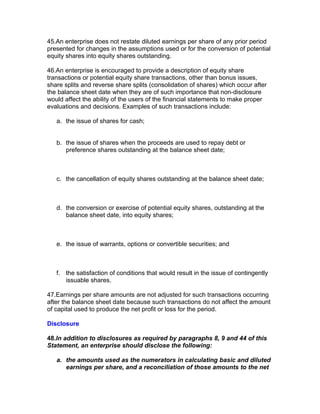 45.An enterprise does not restate diluted earnings per share of any prior period
presented for changes in the assumptions used or for the conversion of potential
equity shares into equity shares outstanding.

46.An enterprise is encouraged to provide a description of equity share
transactions or potential equity share transactions, other than bonus issues,
share splits and reverse share splits (consolidation of shares) which occur after
the balance sheet date when they are of such importance that non-disclosure
would affect the ability of the users of the financial statements to make proper
evaluations and decisions. Examples of such transactions include:

   a. the issue of shares for cash;


   b. the issue of shares when the proceeds are used to repay debt or
      preference shares outstanding at the balance sheet date;



   c. the cancellation of equity shares outstanding at the balance sheet date;



   d. the conversion or exercise of potential equity shares, outstanding at the
      balance sheet date, into equity shares;



   e. the issue of warrants, options or convertible securities; and



   f. the satisfaction of conditions that would result in the issue of contingently
      issuable shares.

47.Earnings per share amounts are not adjusted for such transactions occurring
after the balance sheet date because such transactions do not affect the amount
of capital used to produce the net profit or loss for the period.

Disclosure

48.In addition to disclosures as required by paragraphs 8, 9 and 44 of this
Statement, an enterprise should disclose the following:

   a. the amounts used as the numerators in calculating basic and diluted
      earnings per share, and a reconciliation of those amounts to the net
 