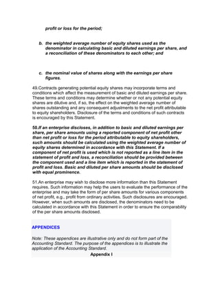 profit or loss for the period;


   b. the weighted average number of equity shares used as the
      denominator in calculating basic and diluted earnings per share, and
      a reconciliation of these denominators to each other; and



   c. the nominal value of shares along with the earnings per share
      figures.

49.Contracts generating potential equity shares may incorporate terms and
conditions which affect the measurement of basic and diluted earnings per share.
These terms and conditions may determine whether or not any potential equity
shares are dilutive and, if so, the effect on the weighted average number of
shares outstanding and any consequent adjustments to the net profit attributable
to equity shareholders. Disclosure of the terms and conditions of such contracts
is encouraged by this Statement.

50.If an enterprise discloses, in addition to basic and diluted earnings per
share, per share amounts using a reported component of net profit other
than net profit or loss for the period attributable to equity shareholders,
such amounts should be calculated using the weighted average number of
equity shares determined in accordance with this Statement. If a
component of net profit is used which is not reported as a line item in the
statement of profit and loss, a reconciliation should be provided between
the component used and a line item which is reported in the statement of
profit and loss. Basic and diluted per share amounts should be disclosed
with equal prominence.

51.An enterprise may wish to disclose more information than this Statement
requires. Such information may help the users to evaluate the performance of the
enterprise and may take the form of per share amounts for various components
of net profit, e.g., profit from ordinary activities. Such disclosures are encouraged.
However, when such amounts are disclosed, the denominators need to be
calculated in accordance with this Statement in order to ensure the comparability
of the per share amounts disclosed.


APPENDICES

Note: These appendices are illustrative only and do not form part of the
Accounting Standard. The purpose of the appendices is to illustrate the
application of the Accounting Standard.
                               Appendix I
 