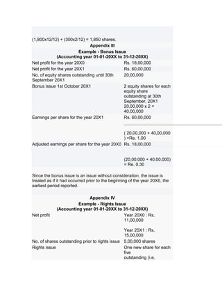 (1,800x12/12) + (300x2/12) = 1,850 shares.
                              Appendix III
                          Example - Bonus Issue
               (Accounting year 01-01-20XX to 31-12-20XX)
Net profit for the year 20X0                  Rs. 18,00,000
Net profit for the year 20X1                  Rs. 60,00,000
No. of equity shares outstanding until 30th   20,00,000
September 20X1
Bonus issue 1st October 20X1                  2 equity shares for each
                                              equity share
                                              outstanding at 30th
                                              September, 20X1
                                              20,00,000 x 2 =
                                              40,00,000
Earnings per share for the year 20X1          Rs. 60,00,000


                                              ( 20,00,000 + 40,00,000
                                              ) =Re. 1.00
Adjusted earnings per share for the year 20X0 Rs. 18,00,000


                                                 (20,00,000 + 40,00,000)
                                                 = Re. 0.30

Since the bonus issue is an issue without consideration, the issue is
treated as if it had occurred prior to the beginning of the year 20X0, the
earliest period reported.

                            Appendix IV
                       Example - Rights Issue
             (Accounting year 01-01-20XX to 31-12-20XX)
Net profit                                  Year 20X0 : Rs.
                                            11,00,000

                                                Year 20X1 : Rs.
                                                15,00,000
No. of shares outstanding prior to rights issue 5,00,000 shares
Rights issue                                    One new share for each
                                                five
                                                outstanding (i.e.
 