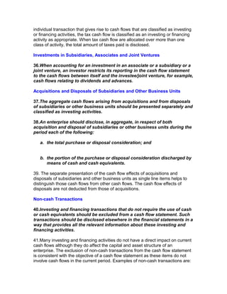 individual transaction that gives rise to cash flows that are classified as investing
or financing activities, the tax cash flow is classified as an investing or financing
activity as appropriate. When tax cash flow are allocated over more than one
class of activity, the total amount of taxes paid is disclosed.

Investments in Subsidiaries, Associates and Joint Ventures

36.When accounting for an investment in an associate or a subsidiary or a
joint venture, an investor restricts its reporting in the cash flow statement
to the cash flows between itself and the investee/joint venture, for example,
cash flows relating to dividends and advances.

Acquisitions and Disposals of Subsidiaries and Other Business Units

37.The aggregate cash flows arising from acquisitions and from disposals
of subsidiaries or other business units should be presented separately and
classified as investing activities.

38.An enterprise should disclose, in aggregate, in respect of both
acquisition and disposal of subsidiaries or other business units during the
period each of the following:

   a. the total purchase or disposal consideration; and


   b. the portion of the purchase or disposal consideration discharged by
      means of cash and cash equivalents.

39. The separate presentation of the cash flow effects of acquisitions and
disposals of subsidiaries and other business units as single line items helps to
distinguish those cash flows from other cash flows. The cash flow effects of
disposals are not deducted from those of acquisitions.

Non-cash Transactions

40.Investing and financing transactions that do not require the use of cash
or cash equivalents should be excluded from a cash flow statement. Such
transactions should be disclosed elsewhere in the financial statements in a
way that provides all the relevant information about these investing and
financing activities.

41.Many investing and financing activities do not have a direct impact on current
cash flows although they do affect the capital and asset structure of an
enterprise. The exclusion of non-cash transactions from the cash flow statement
is consistent with the objective of a cash flow statement as these items do not
involve cash flows in the current period. Examples of non-cash transactions are:
 