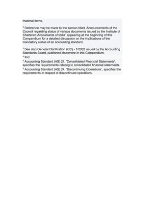 material items.
2
 Reference may be made to the section titled ‘Announcements of the
Council regarding status of various documents issued by the Institute of
Chartered Accountants of India’ appearing at the beginning of this
Compendium for a detailed discussion on the implications of the
mandatory status of an accounting standard.
3
  See also General Clarification (GC) - 1/2002 issued by the Accounting
Standards Board, published elsewhere in this Compendium.
4
  Ibid.
5
  Accounting Standard (AS) 21, 'Consolidated Financial Statements',
specifies the requirements relating to consolidated financial statements.
6
  Accounting Standard (AS) 24, ‘Discontinuing Operations’, specifies the
requirements in respect of discontinued operations.
 