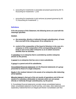 b. accounting for investments in associates (at present governed by AS 13,
      Accounting for Investments 3 ); and



   c. accounting for investments in joint ventures (at present governed by AS
      13, Accounting for Investments 4 ).



Definitions

5.For the purpose of this Statement, the following terms are used with the
meanings specified:

Control:

   a. the ownership, directly or indirectly through subsidiary(ies), of more
      than one-half of the voting power of an enterprise; or


   b. control of the composition of the board of directors in the case of a
      company or of the composition of the corresponding governing
      body in case of any other enterprise so as to obtain economic
      benefits from its activities.

A subsidiary is an enterprise that is controlled by another enterprise
(known as the parent).

A parent is an enterprise that has one or more subsidiaries.

A group is a parent and all its subsidiaries.

Consolidated financial statements are the financial statements of a group
presented as those of a single enterprise.

Equity is the residual interest in the assets of an enterprise after deducting
all its liabilities.

Minority interest is that part of the net results of operations and of the net
assets of a subsidiary attributable to interests which are not owned,
directly or indirectly through subsidiary(ies), by the parent.

6. Consolidated financial statements normally include consolidated balance
sheet, consolidated statement of profit and loss, and notes, other statements and
explanatory material that form an integral part thereof. Consolidated cash flow
 