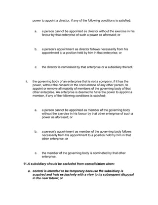 power to appoint a director, if any of the following conditions is satisfied:


        a.    a person cannot be appointed as director without the exercise in his
              favour by that enterprise of such a power as aforesaid; or



        b.    a person’s appointment as director follows necessarily from his
              appointment to a position held by him in that enterprise; or



        c.    the director is nominated by that enterprise or a subsidiary thereof.



 ii.   the governing body of an enterprise that is not a company, if it has the
       power, without the consent or the concurrence of any other person, to
       appoint or remove all majority of members of the governing body of that
       other enterprise. An enterprise is deemed to have the power to appoint a
       member, if any of the following conditions is satisfied:



        a.    a person cannot be appointed as member of the governing body
              without the exercise in his favour by that other enterprise of such a
              power as aforesaid; or



        b.    a person’s appointment as member of the governing body follows
              necessarily from his appointment to a position held by him in that
              other enterprise; or



        c.    the member of the governing body is nominated by that other
              enterprise.

11.A subsidiary should be excluded from consolidation when:

   a. control is intended to be temporary because the subsidiary is
      acquired and held exclusively with a view to its subsequent disposal
      in the near future; or
 