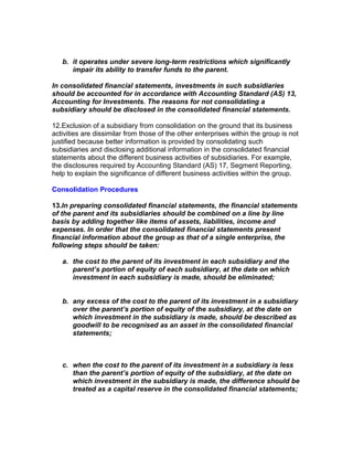 b. it operates under severe long-term restrictions which significantly
      impair its ability to transfer funds to the parent.

In consolidated financial statements, investments in such subsidiaries
should be accounted for in accordance with Accounting Standard (AS) 13,
Accounting for Investments. The reasons for not consolidating a
subsidiary should be disclosed in the consolidated financial statements.

12.Exclusion of a subsidiary from consolidation on the ground that its business
activities are dissimilar from those of the other enterprises within the group is not
justified because better information is provided by consolidating such
subsidiaries and disclosing additional information in the consolidated financial
statements about the different business activities of subsidiaries. For example,
the disclosures required by Accounting Standard (AS) 17, Segment Reporting,
help to explain the significance of different business activities within the group.

Consolidation Procedures

13.In preparing consolidated financial statements, the financial statements
of the parent and its subsidiaries should be combined on a line by line
basis by adding together like items of assets, liabilities, income and
expenses. In order that the consolidated financial statements present
financial information about the group as that of a single enterprise, the
following steps should be taken:

   a. the cost to the parent of its investment in each subsidiary and the
      parent’s portion of equity of each subsidiary, at the date on which
      investment in each subsidiary is made, should be eliminated;


   b. any excess of the cost to the parent of its investment in a subsidiary
      over the parent’s portion of equity of the subsidiary, at the date on
      which investment in the subsidiary is made, should be described as
      goodwill to be recognised as an asset in the consolidated financial
      statements;



   c. when the cost to the parent of its investment in a subsidiary is less
      than the parent’s portion of equity of the subsidiary, at the date on
      which investment in the subsidiary is made, the difference should be
      treated as a capital reserve in the consolidated financial statements;
 