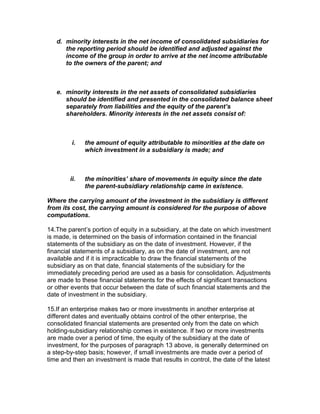 d. minority interests in the net income of consolidated subsidiaries for
      the reporting period should be identified and adjusted against the
      income of the group in order to arrive at the net income attributable
      to the owners of the parent; and



   e. minority interests in the net assets of consolidated subsidiaries
      should be identified and presented in the consolidated balance sheet
      separately from liabilities and the equity of the parent’s
      shareholders. Minority interests in the net assets consist of:



         i.   the amount of equity attributable to minorities at the date on
              which investment in a subsidiary is made; and



        ii.   the minorities’ share of movements in equity since the date
              the parent-subsidiary relationship came in existence.

Where the carrying amount of the investment in the subsidiary is different
from its cost, the carrying amount is considered for the purpose of above
computations.

14.The parent’s portion of equity in a subsidiary, at the date on which investment
is made, is determined on the basis of information contained in the financial
statements of the subsidiary as on the date of investment. However, if the
financial statements of a subsidiary, as on the date of investment, are not
available and if it is impracticable to draw the financial statements of the
subsidiary as on that date, financial statements of the subsidiary for the
immediately preceding period are used as a basis for consolidation. Adjustments
are made to these financial statements for the effects of significant transactions
or other events that occur between the date of such financial statements and the
date of investment in the subsidiary.

15.If an enterprise makes two or more investments in another enterprise at
different dates and eventually obtains control of the other enterprise, the
consolidated financial statements are presented only from the date on which
holding-subsidiary relationship comes in existence. If two or more investments
are made over a period of time, the equity of the subsidiary at the date of
investment, for the purposes of paragraph 13 above, is generally determined on
a step-by-step basis; however, if small investments are made over a period of
time and then an investment is made that results in control, the date of the latest
 