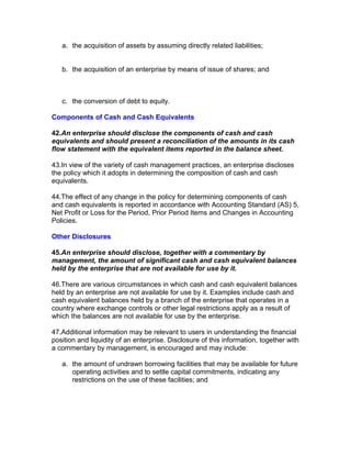 a. the acquisition of assets by assuming directly related liabilities;


   b. the acquisition of an enterprise by means of issue of shares; and



   c. the conversion of debt to equity.

Components of Cash and Cash Equivalents

42.An enterprise should disclose the components of cash and cash
equivalents and should present a reconciliation of the amounts in its cash
flow statement with the equivalent items reported in the balance sheet.

43.In view of the variety of cash management practices, an enterprise discloses
the policy which it adopts in determining the composition of cash and cash
equivalents.

44.The effect of any change in the policy for determining components of cash
and cash equivalents is reported in accordance with Accounting Standard (AS) 5,
Net Profit or Loss for the Period, Prior Period Items and Changes in Accounting
Policies.

Other Disclosures

45.An enterprise should disclose, together with a commentary by
management, the amount of significant cash and cash equivalent balances
held by the enterprise that are not available for use by it.

46.There are various circumstances in which cash and cash equivalent balances
held by an enterprise are not available for use by it. Examples include cash and
cash equivalent balances held by a branch of the enterprise that operates in a
country where exchange controls or other legal restrictions apply as a result of
which the balances are not available for use by the enterprise.

47.Additional information may be relevant to users in understanding the financial
position and liquidity of an enterprise. Disclosure of this information, together with
a commentary by management, is encouraged and may include:

   a. the amount of undrawn borrowing facilities that may be available for future
      operating activities and to settle capital commitments, indicating any
      restrictions on the use of these facilities; and
 