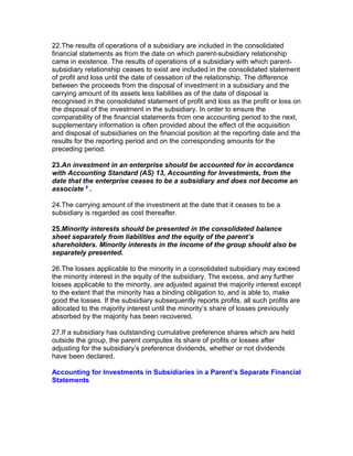 22.The results of operations of a subsidiary are included in the consolidated
financial statements as from the date on which parent-subsidiary relationship
came in existence. The results of operations of a subsidiary with which parent-
subsidiary relationship ceases to exist are included in the consolidated statement
of profit and loss until the date of cessation of the relationship. The difference
between the proceeds from the disposal of investment in a subsidiary and the
carrying amount of its assets less liabilities as of the date of disposal is
recognised in the consolidated statement of profit and loss as the profit or loss on
the disposal of the investment in the subsidiary. In order to ensure the
comparability of the financial statements from one accounting period to the next,
supplementary information is often provided about the effect of the acquisition
and disposal of subsidiaries on the financial position at the reporting date and the
results for the reporting period and on the corresponding amounts for the
preceding period.

23.An investment in an enterprise should be accounted for in accordance
with Accounting Standard (AS) 13, Accounting for Investments, from the
date that the enterprise ceases to be a subsidiary and does not become an
associate 6 .

24.The carrying amount of the investment at the date that it ceases to be a
subsidiary is regarded as cost thereafter.

25.Minority interests should be presented in the consolidated balance
sheet separately from liabilities and the equity of the parent’s
shareholders. Minority interests in the income of the group should also be
separately presented.

26.The losses applicable to the minority in a consolidated subsidiary may exceed
the minority interest in the equity of the subsidiary. The excess, and any further
losses applicable to the minority, are adjusted against the majority interest except
to the extent that the minority has a binding obligation to, and is able to, make
good the losses. If the subsidiary subsequently reports profits, all such profits are
allocated to the majority interest until the minority’s share of losses previously
absorbed by the majority has been recovered.

27.If a subsidiary has outstanding cumulative preference shares which are held
outside the group, the parent computes its share of profits or losses after
adjusting for the subsidiary’s preference dividends, whether or not dividends
have been declared.

Accounting for Investments in Subsidiaries in a Parent’s Separate Financial
Statements
 
