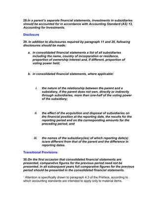 28.In a parent’s separate financial statements, investments in subsidiaries
should be accounted for in accordance with Accounting Standard (AS) 13,
Accounting for Investments.

Disclosure

29. In addition to disclosures required by paragraph 11 and 20, following
disclosures should be made:

    a. in consolidated financial statements a list of all subsidiaries
       including the name, country of incorporation or residence,
       proportion of ownership interest and, if different, proportion of
       voting power held;


    b. in consolidated financial statements, where applicable:



          i.   the nature of the relationship between the parent and a
               subsidiary, if the parent does not own, directly or indirectly
               through subsidiaries, more than one-half of the voting power
               of the subsidiary;



        ii.    the effect of the acquisition and disposal of subsidiaries on
               the financial position at the reporting date, the results for the
               reporting period and on the corresponding amounts for the
               preceding period; and



        iii.   the names of the subsidiary(ies) of which reporting date(s)
               is/are different from that of the parent and the difference in
               reporting dates.

Transitional Provisions

30.On the first occasion that consolidated financial statements are
presented, comparative figures for the previous period need not be
presented. In all subsequent years full comparative figures for the previous
period should be presented in the consolidated financial statements.
1
 Attention is specifically drawn to paragraph 4.3 of the Preface, according to
which accounting standards are intended to apply only to material items.
 