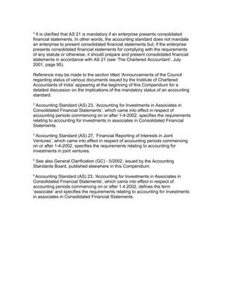 2
  It is clarified that AS 21 is mandatory if an enterprise presents consolidated
financial statements. In other words, the accounting standard does not mandate
an enterprise to present consolidated financial statements but, if the enterprise
presents consolidated financial statements for complying with the requirements
of any statute or otherwise, it should prepare and present consolidated financial
statements in accordance with AS 21 (see ‘The Chartered Accountant’, July
2001, page 95).

Reference may be made to the section titled ‘Announcements of the Council
regarding status of various documents issued by the Institute of Chartered
Accountants of India’ appearing at the beginning of this Compendium for a
detailed discussion on the implications of the mandatory status of an accounting
standard.
3
 Accounting Standard (AS) 23, ‘Accounting for Investments in Associates in
Consolidated Financial Statements’, which came into effect in respect of
accounting periods commencing on or after 1-4-2002, specifies the requirements
relating to accounting for investments in associates in Consolidated Financial
Statements.
4
  Accounting Standard (AS) 27, ‘Financial Reporting of Interests in Joint
Ventures’, which came into effect in respect of accounting periods commencing
on or after 1-4-2002, specifies the requirements relating to accounting for
investments in joint ventures.
5
 See also General Clarification (GC) - 5/2002, issued by the Accounting
Standards Board, published elsewhere in this Compendium.
6
 Accounting Standard (AS) 23, 'Accounting for Investments in Associates in
Consolidated Financial Statements', which came into effect in respect of
accounting periods commencing on or after 1.4.2002, defines the term
‘associate’ and specifies the requirements relating to accounting for investments
in associates in Consolidated Financial Statements.
 