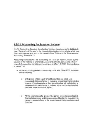 AS-22 Accounting for Taxes on Income
(In this Accounting Standard, the standard portions have been set in bold italic
type. These should be read in the context of the background material which has
been set in normal type, and in the context of the ‘Preface to the Statements of
Accounting Standards’ 1.)

Accounting Standard (AS) 22, ‘Accounting for Taxes on Income’, issued by the
Council of the Institute of Chartered Accountants of India, comes into effect in
respect of accounting periods commencing on or after 1-4-2001. It is mandatory
in nature 2 for:

   a. All the accounting periods commencing on or after 01.04.2001, in respect
      of the following:


         i.   Enterprises whose equity or debt securities are listed on a
              recognised stock exchange in India and enterprises that are in the
              process of issuing equity or debt securities that will be listed on a
              recognised stock exchange in India as evidenced by the board of
              directors’ resolution in this regard.



        ii.   All the enterprises of a group, if the parent presents consolidated
              financial statements and the Accounting Standard is mandatory in
              nature in respect of any of the enterprises of that group in terms of
              (i) above.
 