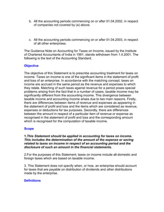 b. All the accounting periods commencing on or after 01.04.2002, in respect
      of companies not covered by (a) above.



   c. All the accounting periods commencing on or after 01.04.2003, in respect
      of all other enterprises.

The Guidance Note on Accounting for Taxes on Income, issued by the Institute
of Chartered Accountants of India in 1991, stands withdrawn from 1.4.2001. The
following is the text of the Accounting Standard.

Objective

The objective of this Statement is to prescribe accounting treatment for taxes on
income. Taxes on income is one of the significant items in the statement of profit
and loss of an enterprise. In accordance with the matching concept, taxes on
income are accrued in the same period as the revenue and expenses to which
they relate. Matching of such taxes against revenue for a period poses special
problems arising from the fact that in a number of cases, taxable income may be
significantly different from the accounting income. This divergence between
taxable income and accounting income arises due to two main reasons. Firstly,
there are differences between items of revenue and expenses as appearing in
the statement of profit and loss and the items which are considered as revenue,
expenses or deductions for tax purposes. Secondly, there are differences
between the amount in respect of a particular item of revenue or expense as
recognised in the statement of profit and loss and the corresponding amount
which is recognised for the computation of taxable income.

Scope

1.This Statement should be applied in accounting for taxes on income.
This includes the determination of the amount of the expense or saving
related to taxes on income in respect of an accounting period and the
disclosure of such an amount in the financial statements.

2.For the purposes of this Statement, taxes on income include all domestic and
foreign taxes which are based on taxable income.

3. This Statement does not specify when, or how, an enterprise should account
for taxes that are payable on distribution of dividends and other distributions
made by the enterprise.

Definitions
 