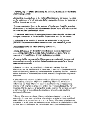 4.For the purpose of this Statement, the following terms are used with the
meanings specified:

Accounting income (loss) is the net profit or loss for a period, as reported
in the statement of profit and loss, before deducting income tax expense or
adding income tax saving.

Taxable income (tax loss) is the amount of the income (loss) for a period,
determined in accordance with the tax laws, based upon which income tax
payable (recoverable) is determined.

Tax expense (tax saving) is the aggregate of current tax and deferred tax
charged or credited to the statement of profit and loss for the period.

Current tax is the amount of income tax determined to be payable
(recoverable) in respect of the taxable income (tax loss) for a period.

Deferred tax is the tax effect of timing differences.

Timing differences are the differences between taxable income and
accounting income for a period that originate in one period and are
capable of reversal in one or more subsequent periods.

Permanent differences are the differences between taxable income and
accounting income for a period that originate in one period and do not
reverse subsequently.

5.Taxable income is calculated in accordance with tax laws. In some
circumstances, the requirements of these laws to compute taxable income differ
from the accounting policies applied to determine accounting income. The effect
of this difference is that the taxable income and accounting income may not be
the same.

6.The differences between taxable income and accounting income can be
classified into permanent differences and timing differences. Permanent
differences are those differences between taxable income and accounting
income which originate in one period and do not reverse subsequently. For
instance, if for the purpose of computing taxable income, the tax laws allow only
a part of an item of expenditure, the disallowed amount would result in a
permanent difference.

7.Timing differences are those differences between taxable income and
accounting income for a period that originate in one period and are capable of
reversal in one or more subsequent periods. Timing differences arise because
the period in which some items of revenue and expenses are included in taxable
income do not coincide with the period in which such items of revenue and
 