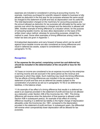 expenses are included or considered in arriving at accounting income. For
example, machinery purchased for scientific research related to business is fully
allowed as deduction in the first year for tax purposes whereas the same would
be charged to the statement of profit and loss as depreciation over its useful life.
The total depreciation charged on the machinery for accounting purposes and
the amount allowed as deduction for tax purposes will ultimately be the same, but
periods over which the depreciation is charged and the deduction is allowed will
differ. Another example of timing difference is a situation where, for the purpose
of computing taxable income, tax laws allow depreciation on the basis of the
written down value method, whereas for accounting purposes, straight line
method is used. Some other examples of timing differences arising under the
Indian tax laws are given in Appendix 1.

8.Unabsorbed depreciation and carry forward of losses which can be set-off
against future taxable income are also considered as timing differences and
result in deferred tax assets, subject to consideration of prudence (see
paragraphs 15-18).



Recognition

9.Tax expense for the period, comprising current tax and deferred tax,
should be included in the determination of the net profit or loss for the
period.

10.Taxes on income are considered to be an expense incurred by the enterprise
in earning income and are accrued in the same period as the revenue and
expenses to which they relate. Such matching may result into timing differences.
The tax effects of timing differences are included in the tax expense in the
statement of profit and loss and as deferred tax assets (subject to the
consideration of prudence as set out in paragraphs 15-18) or as deferred tax
liabilities, in the balance sheet.

11.An example of tax effect of a timing difference that results in a deferred tax
asset is an expense provided in the statement of profit and loss but not allowed
as a deduction under Section 43B of the Income-tax Act, 1961. This timing
difference will reverse when the deduction of that expense is allowed under
Section 43B in subsequent year(s). An example of tax effect of a timing
difference resulting in a deferred tax liability is the higher charge of depreciation
allowable under the Income-tax Act, 1961, compared to the depreciation
provided in the statement of profit and loss. In subsequent years, the differential
will reverse when comparatively lower depreciation will be allowed for tax
purposes.
 