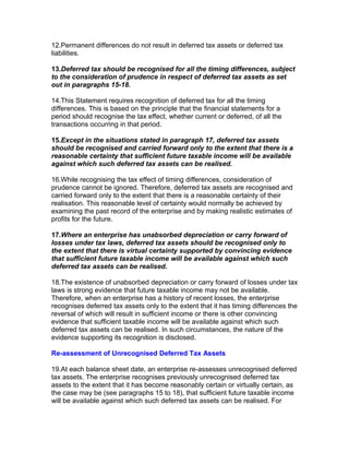 12.Permanent differences do not result in deferred tax assets or deferred tax
liabilities.

13.Deferred tax should be recognised for all the timing differences, subject
to the consideration of prudence in respect of deferred tax assets as set
out in paragraphs 15-18.

14.This Statement requires recognition of deferred tax for all the timing
differences. This is based on the principle that the financial statements for a
period should recognise the tax effect, whether current or deferred, of all the
transactions occurring in that period.

15.Except in the situations stated in paragraph 17, deferred tax assets
should be recognised and carried forward only to the extent that there is a
reasonable certainty that sufficient future taxable income will be available
against which such deferred tax assets can be realised.

16.While recognising the tax effect of timing differences, consideration of
prudence cannot be ignored. Therefore, deferred tax assets are recognised and
carried forward only to the extent that there is a reasonable certainty of their
realisation. This reasonable level of certainty would normally be achieved by
examining the past record of the enterprise and by making realistic estimates of
profits for the future.

17.Where an enterprise has unabsorbed depreciation or carry forward of
losses under tax laws, deferred tax assets should be recognised only to
the extent that there is virtual certainty supported by convincing evidence
that sufficient future taxable income will be available against which such
deferred tax assets can be realised.

18.The existence of unabsorbed depreciation or carry forward of losses under tax
laws is strong evidence that future taxable income may not be available.
Therefore, when an enterprise has a history of recent losses, the enterprise
recognises deferred tax assets only to the extent that it has timing differences the
reversal of which will result in sufficient income or there is other convincing
evidence that sufficient taxable income will be available against which such
deferred tax assets can be realised. In such circumstances, the nature of the
evidence supporting its recognition is disclosed.

Re-assessment of Unrecognised Deferred Tax Assets

19.At each balance sheet date, an enterprise re-assesses unrecognised deferred
tax assets. The enterprise recognises previously unrecognised deferred tax
assets to the extent that it has become reasonably certain or virtually certain, as
the case may be (see paragraphs 15 to 18), that sufficient future taxable income
will be available against which such deferred tax assets can be realised. For
 