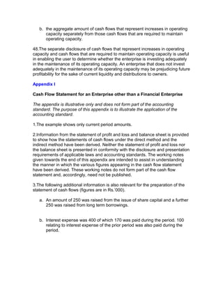 b. the aggregate amount of cash flows that represent increases in operating
      capacity separately from those cash flows that are required to maintain
      operating capacity.

48.The separate disclosure of cash flows that represent increases in operating
capacity and cash flows that are required to maintain operating capacity is useful
in enabling the user to determine whether the enterprise is investing adequately
in the maintenance of its operating capacity. An enterprise that does not invest
adequately in the maintenance of its operating capacity may be prejudicing future
profitability for the sake of current liquidity and distributions to owners.

Appendix I

Cash Flow Statement for an Enterprise other than a Financial Enterprise

The appendix is illustrative only and does not form part of the accounting
standard. The purpose of this appendix is to illustrate the application of the
accounting standard.

1.The example shows only current period amounts.

2.Information from the statement of profit and loss and balance sheet is provided
to show how the statements of cash flows under the direct method and the
indirect method have been derived. Neither the statement of profit and loss nor
the balance sheet is presented in conformity with the disclosure and presentation
requirements of applicable laws and accounting standards. The working notes
given towards the end of this appendix are intended to assist in understanding
the manner in which the various figures appearing in the cash flow statement
have been derived. These working notes do not form part of the cash flow
statement and, accordingly, need not be published.

3.The following additional information is also relevant for the preparation of the
statement of cash flows (figures are in Rs.’000).

   a. An amount of 250 was raised from the issue of share capital and a further
      250 was raised from long term borrowings.


   b. Interest expense was 400 of which 170 was paid during the period. 100
      relating to interest expense of the prior period was also paid during the
      period.
 