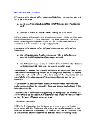 Presentation and Disclosure

27.An enterprise should offset assets and liabilities representing current
tax if the enterprise:

   a. has a legally enforceable right to set off the recognised amounts;
      and


   b. intends to settle the asset and the liability on a net basis.

28.An enterprise will normally have a legally enforceable right to set off an asset
and liability representing current tax when they relate to income taxes levied
under the same governing taxation laws and the taxation laws permit the
enterprise to make or receive a single net payment.

29.An enterprise should offset deferred tax assets and deferred tax
liabilities if:

   a. the enterprise has a legally enforceable right to set off assets
      against liabilities representing current tax; and


   b. the deferred tax assets and the deferred tax liabilities relate to taxes
      on income levied by the same governing taxation laws.

30.Deferred tax assets and liabilities should be distinguished from assets
and liabilities representing current tax for the period. Deferred tax assets
and liabilities should be disclosed under a separate heading in the balance
sheet of the enterprise, separately from current assets and current
liabilities.

31.The break-up of deferred tax assets and deferred tax liabilities into
major components of the respective balances should be disclosed in the
notes to accounts.

32.The nature of the evidence supporting the recognition of deferred tax
assets should be disclosed, if an enterprise has unabsorbed depreciation
or carry forward of losses under tax laws.

Transitional Provision

33.On the first occasion that the taxes on income are accounted for in
accordance with this Statement, the enterprise should recognise, in the
financial statements, the deferred tax balance that has accumulated prior
to the adoption of this Statement as deferred tax asset/liability with a
 
