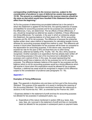 corresponding credit/charge to the revenue reserves, subject to the
consideration of prudence in case of deferred tax assets (see paragraphs
15-18). The amount so credited/charged to the revenue reserves should be
the same as that which would have resulted if this Statement had been in
effect from the beginning.3

34.For the purpose of determining accumulated deferred tax in the period in
which this Statement is applied for the first time, the opening balances of assets
and liabilities for accounting purposes and for tax purposes are compared and
the differences, if any, are determined. The tax effects of these differences, if
any, should be recognised as deferred tax assets or liabilities, if these differences
are timing differences. For example, in the year in which an enterprise adopts
this Statement, the opening balance of a fixed asset is Rs. 100 for accounting
purposes and Rs. 60 for tax purposes. The difference is because the enterprise
applies written down value method of depreciation for calculating taxable income
whereas for accounting purposes straight line method is used. This difference will
reverse in future when depreciation for tax purposes will be lower as compared to
the depreciation for accounting purposes. In the above case, assuming that
enacted tax rate for the year is 40% and that there are no other timing
differences, deferred tax liability of Rs. 16 [(Rs. 100 - Rs. 60) x 40%] would be
recognised. Another example is an expenditure that has already been written off
for accounting purposes in the year of its incurrance but is allowable for tax
purposes over a period of time. In this case, the asset representing that
expenditure would have a balance only for tax purposes but not for accounting
purposes. The difference between balance of the asset for tax purposes and the
balance (which is nil) for accounting purposes would be a timing difference which
will reverse in future when this expenditure would be allowed for tax purposes.
Therefore, a deferred tax asset would be recognised in respect of this difference
subject to the consideration of prudence (see paragraphs 15 - 18).

Appendix 1

Examples of Timing Differences

Note: This appendix is illustrative only and does not form part of the Accounting
Standard. The purpose of this appendix is to assist in clarifying the meaning of
the Accounting Standard. The sections mentioned hereunder are references to
sections in the Income-tax Act, 1961, as amended by the Finance Act, 2001.

1.Expenses debited in the statement of profit and loss for accounting purposes
but allowed for tax purposes in subsequent years, e.g.

   a. Expenditure of the nature mentioned in section 43B (e.g. taxes, duty,
      cess, fees, etc.) accrued in the statement of profit and loss on mercantile
      basis but allowed for tax purposes in subsequent years on payment basis.
 