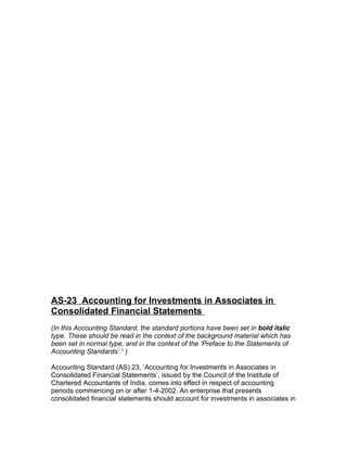 Statements of Accounting Standards (AS 23)




AS-23 Accounting for Investments in Associates in
Consolidated Financial Statements
(In this Accounting Standard, the standard portions have been set in bold italic
type. These should be read in the context of the background material which has
been set in normal type, and in the context of the ‘Preface to the Statements of
Accounting Standards’.1 )

Accounting Standard (AS) 23, ‘Accounting for Investments in Associates in
Consolidated Financial Statements’, issued by the Council of the Institute of
Chartered Accountants of India, comes into effect in respect of accounting
periods commencing on or after 1-4-2002. An enterprise that presents
consolidated financial statements should account for investments in associates in
 