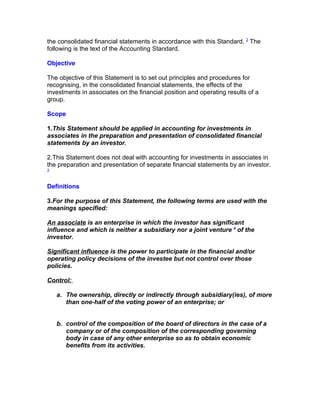 the consolidated financial statements in accordance with this Standard. 2 The
following is the text of the Accounting Standard.

Objective

The objective of this Statement is to set out principles and procedures for
recognising, in the consolidated financial statements, the effects of the
investments in associates on the financial position and operating results of a
group.

Scope

1.This Statement should be applied in accounting for investments in
associates in the preparation and presentation of consolidated financial
statements by an investor.

2.This Statement does not deal with accounting for investments in associates in
the preparation and presentation of separate financial statements by an investor.
3



Definitions

3.For the purpose of this Statement, the following terms are used with the
meanings specified:

An associate is an enterprise in which the investor has significant
influence and which is neither a subsidiary nor a joint venture 4 of the
investor.

Significant influence is the power to participate in the financial and/or
operating policy decisions of the investee but not control over those
policies.

Control:

    a. The ownership, directly or indirectly through subsidiary(ies), of more
       than one-half of the voting power of an enterprise; or


    b. control of the composition of the board of directors in the case of a
       company or of the composition of the corresponding governing
       body in case of any other enterprise so as to obtain economic
       benefits from its activities.
 