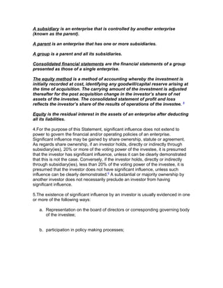 A subsidiary is an enterprise that is controlled by another enterprise
(known as the parent).

A parent is an enterprise that has one or more subsidiaries.

A group is a parent and all its subsidiaries.

Consolidated financial statements are the financial statements of a group
presented as those of a single enterprise.

The equity method is a method of accounting whereby the investment is
initially recorded at cost, identifying any goodwill/capital reserve arising at
the time of acquisition. The carrying amount of the investment is adjusted
thereafter for the post acquisition change in the investor’s share of net
assets of the investee. The consolidated statement of profit and loss
reflects the investor’s share of the results of operations of the investee. 5

Equity is the residual interest in the assets of an enterprise after deducting
all its liabilities.

4.For the purpose of this Statement, significant influence does not extend to
power to govern the financial and/or operating policies of an enterprise.
Significant influence may be gained by share ownership, statute or agreement.
As regards share ownership, if an investor holds, directly or indirectly through
subsidiary(ies), 20% or more of the voting power of the investee, it is presumed
that the investor has significant influence, unless it can be clearly demonstrated
that this is not the case. Conversely, if the investor holds, directly or indirectly
through subsidiary(ies), less than 20% of the voting power of the investee, it is
presumed that the investor does not have significant influence, unless such
influence can be clearly demonstrated.6 A substantial or majority ownership by
another investor does not necessarily preclude an investor from having
significant influence.

5.The existence of significant influence by an investor is usually evidenced in one
or more of the following ways:

   a. Representation on the board of directors or corresponding governing body
      of the investee;


   b. participation in policy making processes;
 