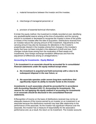 c. material transactions between the investor and the investee;



   d. interchange of managerial personnel; or



   e. provision of essential technical information.

6.Under the equity method, the investment is initially recorded at cost, identifying
any goodwill/capital reserve arising at the time of acquisition and the carrying
amount is increased or decreased to recognise the investor’s share of the profits
or losses of the investee after the date of acquisition. Distributions received from
an investee reduce the carrying amount of the investment. Adjustments to the
carrying amount may also be necessary for alterations in the investor’s
proportionate interest in the investee arising from changes in the investee’s
equity that have not been included in the statement of profit and loss. Such
changes include those arising from the revaluation of fixed assets and
investments, from foreign exchange translation differences and from the
adjustment of differences arising on amalgamations.7

Accounting for Investments - Equity Method

7.An investment in an associate should be accounted for in consolidated
financial statements under the equity method except when:

   a. the investment is acquired and held exclusively with a view to its
      subsequent disposal in the near future; or


   b. the associate operates under severe long-term restrictions that
      significantly impair its ability to transfer funds to the investor.

Investments in such associates should be accounted for in accordance
with Accounting Standard (AS) 13, Accounting for Investments. The
reasons for not applying the equity method in accounting for investments
in an associate should be disclosed in the consolidated financial
statements.

8.Recognition of income on the basis of distributions received may not be an
adequate measure of the income earned by an investor on an investment in an
associate because the distributions received may bear little relationship to the
performance of the associate. As the investor has significant influence over the
associate, the investor has a measure of responsibility for the associate’s
performance and, as a result, the return on its investment. The investor accounts
 