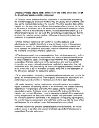 Unrealised losses should not be eliminated if and to the extent the cost of
the transferred asset cannot be recovered.

14.The most recent available financial statements of the associate are used by
the investor in applying the equity method; they are usually drawn up to the same
date as the financial statements of the investor. When the reporting dates of the
investor and the associate are different, the associate often prepares, for the use
of the investor, statements as at the same date as the financial statements of the
investor. When it is impracticable to do this, financial statements drawn up to a
different reporting date may be used. The consistency principle requires that the
length of the reporting periods, and any difference in the reporting dates, are
consistent from period to period.

15.When financial statements with a different reporting date are used,
adjustments are made for the effects of any significant events or transactions
between the investor (or its consolidated subsidiaries) and the associate that
occur between the date of the associate’s financial statements and the date of
the investor’s consolidated financial statements.

16.The investor usually prepares consolidated financial statements using uniform
accounting policies for the like transactions and events in similar circumstances.
In case an associate uses accounting policies other than those adopted for the
consolidated financial statements for like transactions and events in similar
circumstances, appropriate adjustments are made to the associate’s financial
statements when they are used by the investor in applying the equity method. If it
is not practicable to do so, that fact is disclosed along with a brief description of
the differences between the accounting policies.

17.If an associate has outstanding cumulative preference shares held outside the
group, the investor computes its share of profits or losses after adjusting for the
preference dividends whether or not the dividends have been declared.

18.If, under the equity method, an investor’s share of losses of an associate
equals or exceeds the carrying amount of the investment, the investor ordinarily
discontinues recognising its share of further losses and the investment is
reported at nil value. Additional losses are provided for to the extent that the
investor has incurred obligations or made payments on behalf of the associate to
satisfy obligations of the associate that the investor has guaranteed or to which
the investor is otherwise committed. If the associate subsequently reports profits,
the investor resumes including its share of those profits only after its share of the
profits equals the share of net losses that have not been recognised.

19.Where an associate presents consolidated financial statements, the results
and net assets to be taken into account are those reported in that associate’s
consolidated financial statements.
 