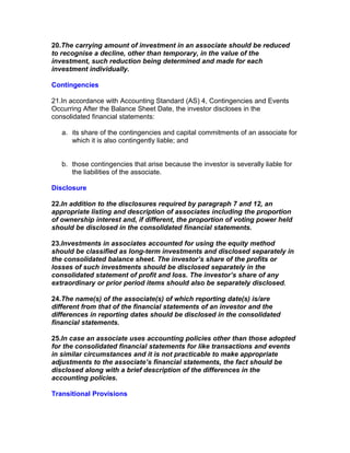 20.The carrying amount of investment in an associate should be reduced
to recognise a decline, other than temporary, in the value of the
investment, such reduction being determined and made for each
investment individually.

Contingencies

21.In accordance with Accounting Standard (AS) 4, Contingencies and Events
Occurring After the Balance Sheet Date, the investor discloses in the
consolidated financial statements:

   a. its share of the contingencies and capital commitments of an associate for
      which it is also contingently liable; and


   b. those contingencies that arise because the investor is severally liable for
      the liabilities of the associate.

Disclosure

22.In addition to the disclosures required by paragraph 7 and 12, an
appropriate listing and description of associates including the proportion
of ownership interest and, if different, the proportion of voting power held
should be disclosed in the consolidated financial statements.

23.Investments in associates accounted for using the equity method
should be classified as long-term investments and disclosed separately in
the consolidated balance sheet. The investor’s share of the profits or
losses of such investments should be disclosed separately in the
consolidated statement of profit and loss. The investor’s share of any
extraordinary or prior period items should also be separately disclosed.

24.The name(s) of the associate(s) of which reporting date(s) is/are
different from that of the financial statements of an investor and the
differences in reporting dates should be disclosed in the consolidated
financial statements.

25.In case an associate uses accounting policies other than those adopted
for the consolidated financial statements for like transactions and events
in similar circumstances and it is not practicable to make appropriate
adjustments to the associate’s financial statements, the fact should be
disclosed along with a brief description of the differences in the
accounting policies.

Transitional Provisions
 