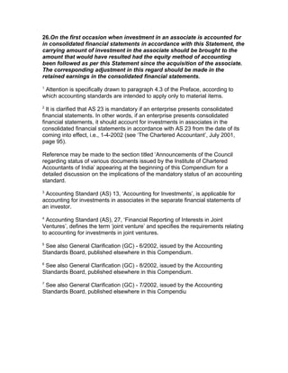 26.On the first occasion when investment in an associate is accounted for
in consolidated financial statements in accordance with this Statement, the
carrying amount of investment in the associate should be brought to the
amount that would have resulted had the equity method of accounting
been followed as per this Statement since the acquisition of the associate.
The corresponding adjustment in this regard should be made in the
retained earnings in the consolidated financial statements.
1
 Attention is specifically drawn to paragraph 4.3 of the Preface, according to
which accounting standards are intended to apply only to material items.
2
  It is clarified that AS 23 is mandatory if an enterprise presents consolidated
financial statements. In other words, if an enterprise presents consolidated
financial statements, it should account for investments in associates in the
consolidated financial statements in accordance with AS 23 from the date of its
coming into effect, i.e., 1-4-2002 (see ‘The Chartered Accountant’, July 2001,
page 95).

Reference may be made to the section titled ‘Announcements of the Council
regarding status of various documents issued by the Institute of Chartered
Accountants of India’ appearing at the beginning of this Compendium for a
detailed discussion on the implications of the mandatory status of an accounting
standard.
3
 Accounting Standard (AS) 13, ‘Accounting for Investments’, is applicable for
accounting for investments in associates in the separate financial statements of
an investor.
4
  Accounting Standard (AS), 27, ‘Financial Reporting of Interests in Joint
Ventures’, defines the term ‘joint venture’ and specifies the requirements relating
to accounting for investments in joint ventures.
5
 See also General Clarification (GC) - 6/2002, issued by the Accounting
Standards Board, published elsewhere in this Compendium.
6
 See also General Clarification (GC) - 8/2002, issued by the Accounting
Standards Board, published elsewhere in this Compendium.
7
 See also General Clarification (GC) - 7/2002, issued by the Accounting
Standards Board, published elsewhere in this Compendiu
 