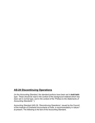 AS-24 Discontinuing Operations
(In this Accounting Standard, the standard portions have been set in bold italic
type. These should be read in the context of the background material which has
been set in normal type, and in the context of the 'Preface to the Statements of
Accounting Standards' 1.)

Accounting Standard (AS) 24, 'Discontinuing Operations', issued by the Council
of the Institute of Chartered Accountants of India, is recommendatory in nature 2
at present. The following is the text of the Accounting Standard.
 