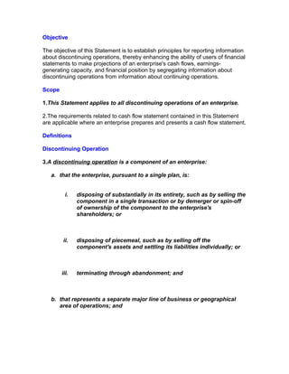 Objective

The objective of this Statement is to establish principles for reporting information
about discontinuing operations, thereby enhancing the ability of users of financial
statements to make projections of an enterprise's cash flows, earnings-
generating capacity, and financial position by segregating information about
discontinuing operations from information about continuing operations.

Scope

1.This Statement applies to all discontinuing operations of an enterprise.

2.The requirements related to cash flow statement contained in this Statement
are applicable where an enterprise prepares and presents a cash flow statement.

Definitions

Discontinuing Operation

3.A discontinuing operation is a component of an enterprise:

   a. that the enterprise, pursuant to a single plan, is:


          i.   disposing of substantially in its entirety, such as by selling the
               component in a single transaction or by demerger or spin-off
               of ownership of the component to the enterprise's
               shareholders; or



        ii.    disposing of piecemeal, such as by selling off the
               component's assets and settling its liabilities individually; or



        iii.   terminating through abandonment; and



   b. that represents a separate major line of business or geographical
      area of operations; and
 