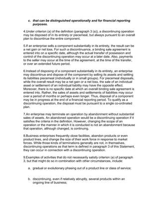 c. that can be distinguished operationally and for financial reporting
      purposes.

4.Under criterion (a) of the definition (paragraph 3 (a)), a discontinuing operation
may be disposed of in its entirety or piecemeal, but always pursuant to an overall
plan to discontinue the entire component.

5.If an enterprise sells a component substantially in its entirety, the result can be
a net gain or net loss. For such a discontinuance, a binding sale agreement is
entered into on a specific date, although the actual transfer of possession and
control of the discontinuing operation may occur at a later date. Also, payments
to the seller may occur at the time of the agreement, at the time of the transfer,
or over an extended future period.

6.Instead of disposing of a component substantially in its entirety, an enterprise
may discontinue and dispose of the component by selling its assets and settling
its liabilities piecemeal (individually or in small groups). For piecemeal disposals,
while the overall result may be a net gain or a net loss, the sale of an individual
asset or settlement of an individual liability may have the opposite effect.
Moreover, there is no specific date at which an overall binding sale agreement is
entered into. Rather, the sales of assets and settlements of liabilities may occur
over a period of months or perhaps even longer. Thus, disposal of a component
may be in progress at the end of a financial reporting period. To qualify as a
discontinuing operation, the disposal must be pursuant to a single co-ordinated
plan.

7.An enterprise may terminate an operation by abandonment without substantial
sales of assets. An abandoned operation would be a discontinuing operation if it
satisfies the criteria in the definition. However, changing the scope of an
operation or the manner in which it is conducted is not an abandonment because
that operation, although changed, is continuing.

8.Business enterprises frequently close facilities, abandon products or even
product lines, and change the size of their work force in response to market
forces. While those kinds of terminations generally are not, in themselves,
discontinuing operations as that term is defined in paragraph 3 of this Statement,
they can occur in connection with a discontinuing operation.

9.Examples of activities that do not necessarily satisfy criterion (a) of paragraph
3, but that might do so in combination with other circumstances, include:

   a. gradual or evolutionary phasing out of a product line or class of service;


   b. discontinuing, even if relatively abruptly, several products within an
      ongoing line of business;
 