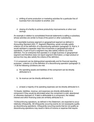 c. shifting of some production or marketing activities for a particular line of
      business from one location to another; and



   d. closing of a facility to achieve productivity improvements or other cost
      savings.

An example in relation to consolidated financial statements is selling a subsidiary
whose activities are similar to those of the parent or other subsidiaries.

10.A reportable business segment or geographical segment as defined in
Accounting Standard (AS) 17, Segment Reporting, would normally satisfy
criterion (b) of the definition of a discontinuing operation (paragraph 3), that is, it
would represent a separate major line of business or geographical area of
operations. A part of such a segment may also satisfy criterion (b) of the
definition. For an enterprise that operates in a single business or geographical
segment and therefore does not report segment information, a major product or
service line may also satisfy the criteria of the definition.

11.A component can be distinguished operationally and for financial reporting
purposes - criterion (c) of the definition of a discontinuing operation (paragraph 3)
- if all the following conditions are met:

   a. the operating assets and liabilities of the component can be directly
      attributed to it;


   b. its revenue can be directly attributed to it;



   c. at least a majority of its operating expenses can be directly attributed to it.

12.Assets, liabilities, revenue, and expenses are directly attributable to a
component if they would be eliminated when the component is sold, abandoned
or otherwise disposed of. If debt is attributable to a component, the related
interest and other financing costs are similarly attributed to it.

13.Discontinuing operations, as defined in this Statement, are expected to occur
relatively infrequently. All infrequently occurring events do not necessarily qualify
as discontinuing operations. Infrequently occurring events that do not qualify as
discontinuing operations may result in items of income or expense that require
 