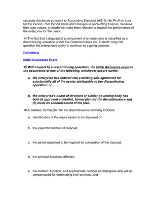 separate disclosure pursuant to Accounting Standard (AS) 5, Net Profit or Loss
for the Period, Prior Period Items and Changes in Accounting Policies, because
their size, nature, or incidence make them relevant to explain the performance of
the enterprise for the period.

14.The fact that a disposal of a component of an enterprise is classified as a
discontinuing operation under this Statement does not, in itself, bring into
question the enterprise's ability to continue as a going concern.

Definitions

Initial Disclosure Event

15.With respect to a discontinuing operation, the initial disclosure event is
the occurrence of one of the following, whichever occurs earlier:

   a. the enterprise has entered into a binding sale agreement for
      substantially all of the assets attributable to the discontinuing
      operation; or


   b. the enterprise's board of directors or similar governing body has
      both (i) approved a detailed, formal plan for the discontinuance and
      (ii) made an announcement of the plan.

16.A detailed, formal plan for the discontinuance normally includes:

   a. identification of the major assets to be disposed of;


   b. the expected method of disposal;



   c. the period expected to be required for completion of the disposal;



   d. the principal locations affected;



   e. the location, function, and approximate number of employees who will be
      compensated for terminating their services; and
 