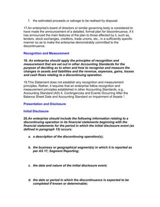 f. the estimated proceeds or salvage to be realised by disposal.

17.An enterprise's board of directors or similar governing body is considered to
have made the announcement of a detailed, formal plan for discontinuance, if it
has announced the main features of the plan to those affected by it, such as,
lenders, stock exchanges, creditors, trade unions, etc., in a sufficiently specific
manner so as to make the enterprise demonstrably committed to the
discontinuance.

Recognition and Measurement

18. An enterprise should apply the principles of recognition and
measurement that are set out in other Accounting Standards for the
purpose of deciding as to when and how to recognise and measure the
changes in assets and liabilities and the revenue, expenses, gains, losses
and cash flows relating to a discontinuing operation.

19.This Statement does not establish any recognition and measurement
principles. Rather, it requires that an enterprise follow recognition and
measurement principles established in other Accounting Standards, e.g.,
Accounting Standard (AS) 4, Contingencies and Events Occurring After the
Balance Sheet Date and Accounting Standard on Impairment of Assets 3.

Presentation and Disclosure

Initial Disclosure

20.An enterprise should include the following information relating to a
discontinuing operation in its financial statements beginning with the
financial statements for the period in which the initial disclosure event (as
defined in paragraph 15) occurs:

   a. a description of the discontinuing operation(s);


   b. the business or geographical segment(s) in which it is reported as
      per AS 17, Segment Reporting;



   c. the date and nature of the initial disclosure event;



   d. the date or period in which the discontinuance is expected to be
      completed if known or determinable;
 