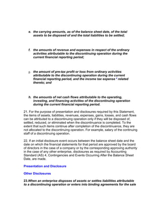 e. the carrying amounts, as of the balance sheet date, of the total
      assets to be disposed of and the total liabilities to be settled;



   f. the amounts of revenue and expenses in respect of the ordinary
      activities attributable to the discontinuing operation during the
      current financial reporting period;



   g. the amount of pre-tax profit or loss from ordinary activities
      attributable to the discontinuing operation during the current
      financial reporting period, and the income tax expense 4 related
      thereto; and



   h. the amounts of net cash flows attributable to the operating,
      investing, and financing activities of the discontinuing operation
      during the current financial reporting period.

21. For the purpose of presentation and disclosures required by this Statement,
the items of assets, liabilities, revenues, expenses, gains, losses, and cash flows
can be attributed to a discontinuing operation only if they will be disposed of,
settled, reduced, or eliminated when the discontinuance is completed. To the
extent that such items continue after completion of the discontinuance, they are
not allocated to the discontinuing operation. For example, salary of the continuing
staff of a discontinuing operation.

22. If an initial disclosure event occurs between the balance sheet date and the
date on which the financial statements for that period are approved by the board
of directors in the case of a company or by the corresponding approving authority
in the case of any other enterprise, disclosures as required by Accounting
Standard (AS) 4, Contingencies and Events Occurring After the Balance Sheet
Date, are made.

Presentation and Disclosure

Other Disclosures

23.When an enterprise disposes of assets or settles liabilities attributable
to a discontinuing operation or enters into binding agreements for the sale
 