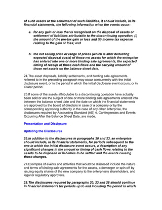 of such assets or the settlement of such liabilities, it should include, in its
financial statements, the following information when the events occur:

   a. for any gain or loss that is recognised on the disposal of assets or
      settlement of liabilities attributable to the discontinuing operation, (i)
      the amount of the pre-tax gain or loss and (ii) income tax expense
      relating to the gain or loss; and


   b. the net selling price or range of prices (which is after deducting
      expected disposal costs) of those net assets for which the enterprise
      has entered into one or more binding sale agreements, the expected
      timing of receipt of those cash flows and the carrying amount of
      those net assets on the balance sheet date.

24.The asset disposals, liability settlements, and binding sale agreements
referred to in the preceding paragraph may occur concurrently with the initial
disclosure event, or in the period in which the initial disclosure event occurs, or in
a later period.

25.If some of the assets attributable to a discontinuing operation have actually
been sold or are the subject of one or more binding sale agreements entered into
between the balance sheet date and the date on which the financial statements
are approved by the board of directors in case of a company or by the
corresponding approving authority in the case of any other enterprise, the
disclosures required by Accounting Standard (AS) 4, Contingencies and Events
Occurring After the Balance Sheet Date, are made.

Presentation and Disclosure

Updating the Disclosures

26.In addition to the disclosures in paragraphs 20 and 23, an enterprise
should include, in its financial statements, for periods subsequent to the
one in which the initial disclosure event occurs, a description of any
significant changes in the amount or timing of cash flows relating to the
assets to be disposed or liabilities to be settled and the events causing
those changes.

27.Examples of events and activities that would be disclosed include the nature
and terms of binding sale agreements for the assets, a demerger or spin-off by
issuing equity shares of the new company to the enterprise's shareholders, and
legal or regulatory approvals.

28.The disclosures required by paragraphs 20, 23 and 26 should continue
in financial statements for periods up to and including the period in which
 