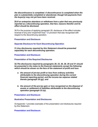 the discontinuance is completed. A discontinuance is completed when the
plan is substantially completed or abandoned, though full payments from
the buyer(s) may not yet have been received.

29.If an enterprise abandons or withdraws from a plan that was previously
reported as a discontinuing operation, that fact, reasons therefor and its
effect should be disclosed.

30.For the purpose of applying paragraph 29, disclosure of the effect includes
reversal of any prior impairment loss 5 or provision that was recognised with
respect to the discontinuing operation.

Presentation and Disclosure

Separate Disclosure for Each Discontinuing Operation

31.Any disclosures required by this Statement should be presented
separately for each discontinuing operation.

Presentation and Disclosure

Presentation of the Required Disclosures

32.The disclosures required by paragraphs 20, 23, 26, 28, 29 and 31 should
be presented in the notes to the financial statements except the following
which should be shown on the face of the statement of profit and loss:

   a. the amount of pre-tax profit or loss from ordinary activities
      attributable to the discontinuing operation during the current
      financial reporting period, and the income tax expense related
      thereto (paragraph 20 (g)); and


   b. the amount of the pre-tax gain or loss recognised on the disposal of
      assets or settlement of liabilities attributable to the discontinuing
      operation (paragraph 23 (a)).

Presentation and Disclosure

Illustrative Presentation and Disclosures

33.Appendix 1 provides examples of the presentation and disclosures required
by this Statement.

Presentation and Disclosure
 