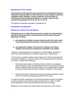 Restatement of Prior Periods

34.Comparative information for prior periods that is presented in financial
statements prepared after the initial disclosure event should be restated to
segregate assets, liabilities, revenue, expenses, and cash flows of
continuing and discontinuing operations in a manner similar to that
required by paragraphs 20, 23, 26, 28, 29, 31 and 32.

35. Appendix 2 illustrates application of paragraph 34.

Presentation and Disclosure

Disclosure in Interim Financial Reports

36.Disclosures in an interim financial report in respect of a discontinuing
operation should be made in accordance with AS 25, Interim Financial
Reporting, including:

      a. any significant activities or events since the end of the most recent
         annual reporting period relating to a discontinuing operation; and


      b. any significant changes in the amount or timing of cash flows
         relating to the assets to be disposed or liabilities to be settled.
1
 Attention is specifically drawn to paragraph 4.3 of the Preface, according to
which accounting standards are intended to apply only to material items.
2
 The Council, at its 224th meeting, held on March 8-10, 2002, decided that AS
24 would be mandatory in nature in respect of accounting periods commencing
on or after 1-4-2004 for the following:

    i.    Enterprises whose equity or debt securities are listed on a recognised
          stock exchange in India, and enterprises that are in the process of issuing
          equity or debt securities that will be listed on a recognised stock exchange
          in India as evidenced by the board of directors’ resolution in this regard.


    ii.   All other commercial, industrial and business reporting enterprises, whose
          turnover for the accounting period exceeds Rs. 50 crores.

In respect of all other enterprises, the Accounting Standard would be mandatory
in nature in respect of accounting periods commencing on or after 1-4-2005.
Earlier application of the accounting standard would be encouraged.

Reference may be made to the section titled ‘Announcements of the Council
 