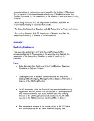 regarding status of various documents issued by the Institute of Chartered
Accountants of India’ appearing at the beginning of this Compendium for a
detailed discussion on the implications of the mandatory status of an accounting
standard.
3
 Accounting Standard (AS) 28, ‘Impairment of Assets’, specifies the
requirements relating to impairment of assets.
4
    As defined in Accounting Standard (AS) 22, Accounting for Taxes on Income.
5
 Accounting Standard (AS) 28, ‘Impairment of Assets’, specifies the
requirements relating to reversal of impairment loss.


Appendix 1

Illustrative Disclosures

This appendix is illustrative only and does not form part of the
Accounting Standard. The purpose of the appendix is to illustrate the
application of the Accounting Standard to assist in clarifying its
meaning.

Facts
     •   Delta Company has three segments, Food Division, Beverage
         Division and Clothing Division.



     •   Clothing Division, is deemed inconsistent with the long-term
         strategy of the Company. Management has decided, therefore, to
         dispose of the Clothing Division.



     •   On 15 November 20X1, the Board of Directors of Delta Company
         approved a detailed, formal plan for disposal of Clothing Division,
         and an announcement was made. On that date, the carrying
         amount of the Clothing Division's net assets was Rs. 90 lakhs
         (assets of Rs. 105 lakhs minus liabilities of Rs. 15 lakhs).



     •   The recoverable amount of the assets carried at Rs. 105 lakhs
         was estimated to be Rs. 85 lakhs and the Company had
 