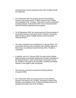 concluded that a pre-tax impairment loss of Rs. 20 lakhs should
    be recognised.



•   At 31 December 20Xl, the carrying amount of the Clothing
    Division's net assets was Rs. 70 lakhs (assets of Rs. 85 lakhs
    minus liabilities of Rs. 15 lakhs). There was no further impairment
    of assets between 15 November 20X1 and 31 December 20X1
    when the financial statements were prepared.



•   On 30 September 20X2, the carrying amount of the net assets of
    the Clothing Division continued to be Rs. 70 lakhs. On that day,
    Delta Company signed a legally binding contract to sell the
    Clothing Division.



•   The sale is expected to be completed by 31 January 20X3. The
    recoverable amount of the net assets is Rs. 60 lakhs. Based on
    that amount, an additional impairment loss of Rs. 10 lakhs is
    recognised.



•   In addition, prior to 31 January 20X3, the sale contract obliges
    Delta Company to terminate employment of certain employees of
    the Clothing Division, which would result in termination cost of
    Rs. 30 lakhs, to be paid by 30 June 20X3. A liability and related
    expense in this regard is also recognised.



•   The Company continued to operate the Clothing Division
    throughout 20X2.



•   At 31 December 20X2, the carrying amount of the Clothing
    Division's net assets is Rs. 45 lakhs, consisting of assets of Rs.
    80 lakhs minus liabilities of Rs. 35 lakhs (including provision for
    expected termination cost of Rs. 30 lakhs).
 