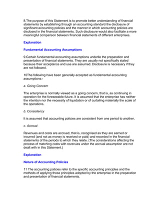 8.The purpose of this Statement is to promote better understanding of financial
statements by establishing through an accounting standard the disclosure of
significant accounting policies and the manner in which accounting policies are
disclosed in the financial statements. Such disclosure would also facilitate a more
meaningful comparison between financial statements of different enterprises.

Explanation

Fundamental Accounting Assumptions

9.Certain fundamental accounting assumptions underlie the preparation and
presentation of financial statements. They are usually not specifically stated
because their acceptance and use are assumed. Disclosure is necessary if they
are not followed.

10The following have been generally accepted as fundamental accounting
assumptions:-

a. Going Concern

The enterprise is normally viewed as a going concern, that is, as continuing in
operation for the foreseeable future. It is assumed that the enterprise has neither
the intention nor the necessity of liquidation or of curtailing materially the scale of
the operations.

b. Consistency

It is assumed that accounting policies are consistent from one period to another.

c. Accrual

Revenues and costs are accrued, that is, recognised as they are earned or
incurred (and not as money is received or paid) and recorded in the financial
statements of the periods to which they relate. (The considerations affecting the
process of matching costs with revenues under the accrual assumption are not
dealt with in this Statement.)

Explanation

Nature of Accounting Policies

11 The accounting policies refer to the specific accounting principles and the
methods of applying those principles adopted by the enterprise in the preparation
and presentation of financial statements.
 