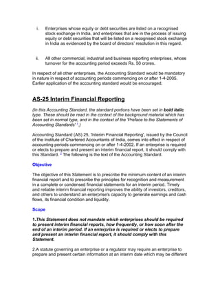 i.    Enterprises whose equity or debt securities are listed on a recognised
        stock exchange in India, and enterprises that are in the process of issuing
        equity or debt securities that will be listed on a recognised stock exchange
        in India as evidenced by the board of directors’ resolution in this regard.


 ii.    All other commercial, industrial and business reporting enterprises, whose
        turnover for the accounting period exceeds Rs. 50 crores.

In respect of all other enterprises, the Accounting Standard would be mandatory
in nature in respect of accounting periods commencing on or after 1-4-2005.
Earlier application of the accounting standard would be encouraged.


AS-25 Interim Financial Reporting
(In this Accounting Standard, the standard portions have been set in bold italic
type. These should be read in the context of the background material which has
been set in normal type, and in the context of the 'Preface to the Statements of
Accounting Standards' 1.)

Accounting Standard (AS) 25, 'Interim Financial Reporting', issued by the Council
of the Institute of Chartered Accountants of India, comes into effect in respect of
accounting periods commencing on or after 1-4-2002. If an enterprise is required
or elects to prepare and present an interim financial report, it should comply with
this Standard. 2 The following is the text of the Accounting Standard.

Objective

The objective of this Statement is to prescribe the minimum content of an interim
financial report and to prescribe the principles for recognition and measurement
in a complete or condensed financial statements for an interim period. Timely
and reliable interim financial reporting improves the ability of investors, creditors,
and others to understand an enterprise's capacity to generate earnings and cash
flows, its financial condition and liquidity.

Scope

1.This Statement does not mandate which enterprises should be required
to present interim financial reports, how frequently, or how soon after the
end of an interim period. If an enterprise is required or elects to prepare
and present an interim financial report, it should comply with this
Statement.

2.A statute governing an enterprise or a regulator may require an enterprise to
prepare and present certain information at an interim date which may be different
 
